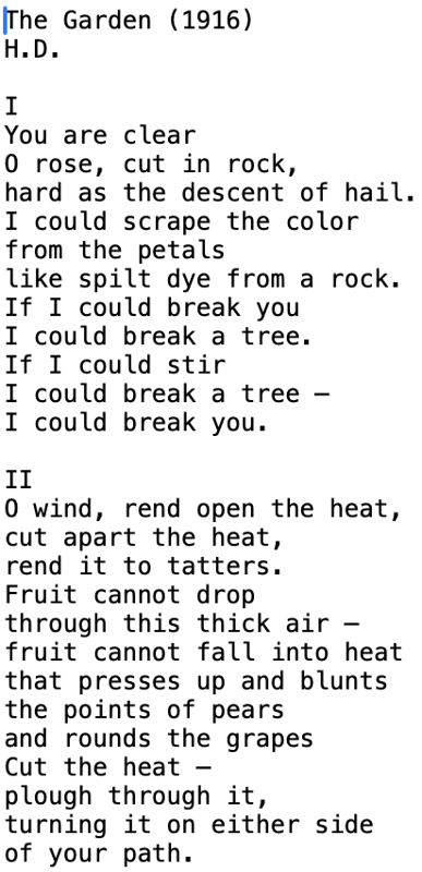 The Garden (1916) H.D.  I You are clear O rose, cut in rock, hard as the descent of hail. I could scrape the color from the petals like spilt dye from a rock. If I could break you I could break a tree. If I could stir I could break a tree — I could break you.  II O wind, rend open the heat, cut apart the heat, rend it to tatters. Fruit cannot drop through this thick air — fruit cannot fall into heat that presses up and blunts the points of pears and rounds the grapes Cut the heat — plough through it, turning it on either side of your path.